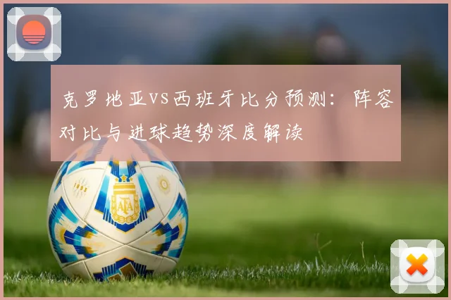 克罗地亚vs西班牙比分预测：阵容对比与进球趋势深度解读