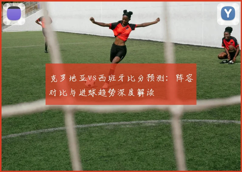 克罗地亚vs西班牙比分预测：阵容对比与进球趋势深度解读