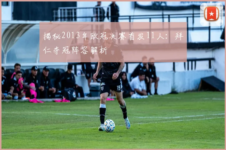 揭秘2013年欧冠决赛首发11人：拜仁夺冠阵容解析