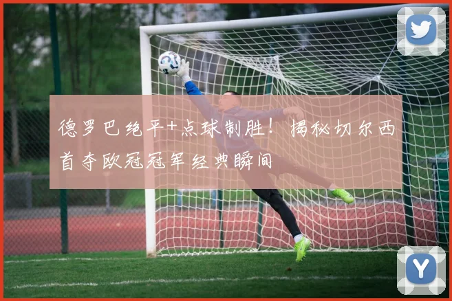 德罗巴绝平+点球制胜!揭秘切尔西首夺欧冠冠军经典瞬间