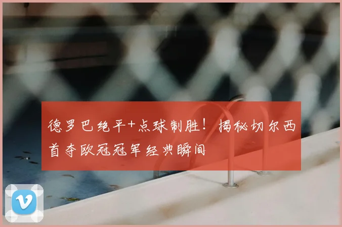 德罗巴绝平+点球制胜！揭秘切尔西首夺欧冠冠军经典瞬间