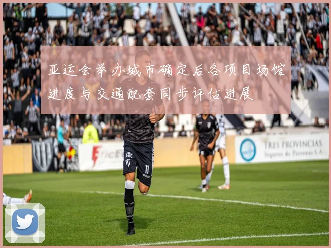 亚运会举办城市确定后各项目场馆进度与交通配套同步评估进展