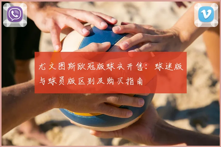 尤文图斯欧冠版球衣开售：球迷版与球员版区别及购买指南