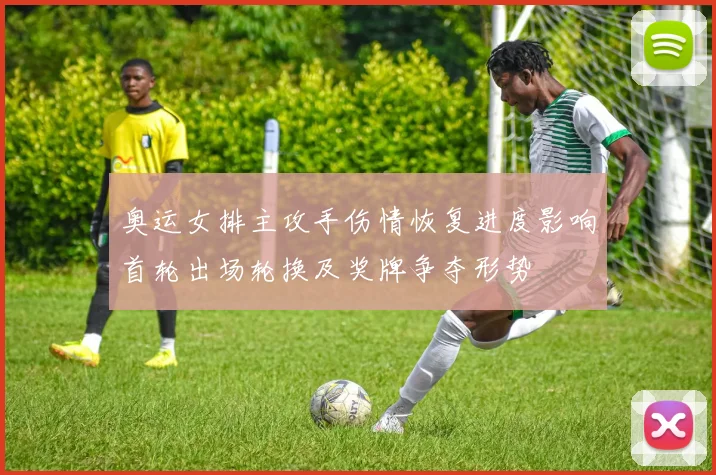 奥运女排主攻手伤情恢复进度影响首轮出场轮换及奖牌争夺形势