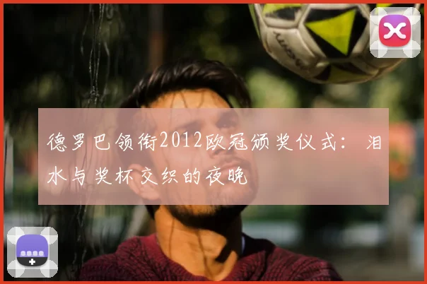 德罗巴领衔2012欧冠颁奖仪式：泪水与奖杯交织的夜晚